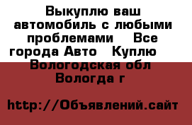 Выкуплю ваш автомобиль с любыми проблемами. - Все города Авто » Куплю   . Вологодская обл.,Вологда г.